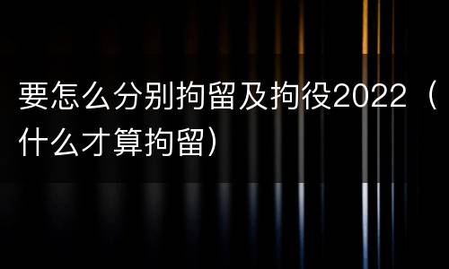 要怎么分别拘留及拘役2022（什么才算拘留）
