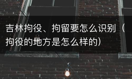 吉林拘役、拘留要怎么识别（拘役的地方是怎么样的）