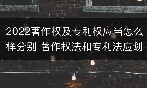 2022著作权及专利权应当怎么样分别 著作权法和专利法应划归为