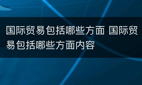 国际贸易包括哪些方面 国际贸易包括哪些方面内容