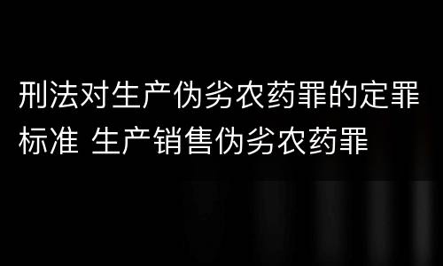刑法对生产伪劣农药罪的定罪标准 生产销售伪劣农药罪
