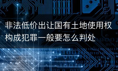 非法低价出让国有土地使用权构成犯罪一般要怎么判处