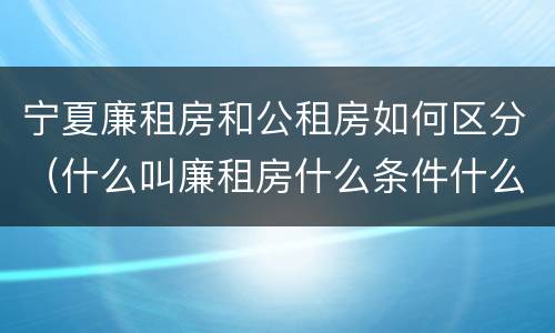 宁夏廉租房和公租房如何区分（什么叫廉租房什么条件什么叫公租房）