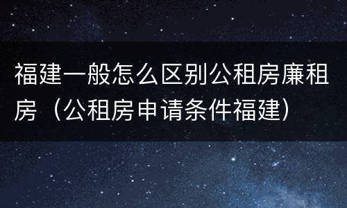 福建一般怎么区别公租房廉租房（公租房申请条件福建）