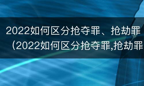 2022如何区分抢夺罪、抢劫罪（2022如何区分抢夺罪,抢劫罪和抢劫罪）