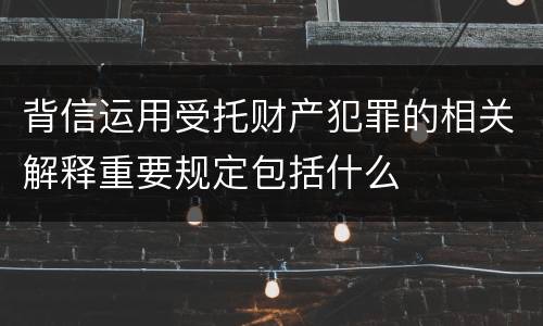 背信运用受托财产犯罪的相关解释重要规定包括什么