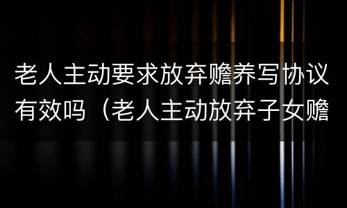 老人主动要求放弃赡养写协议有效吗（老人主动放弃子女赡养义务）