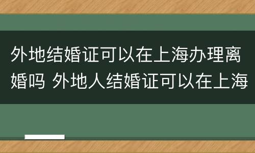外地结婚证可以在上海办理离婚吗 外地人结婚证可以在上海办吗