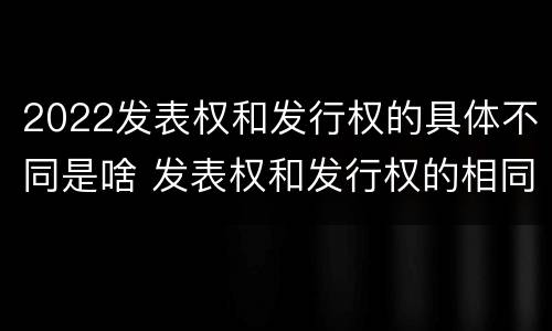 2022发表权和发行权的具体不同是啥 发表权和发行权的相同点