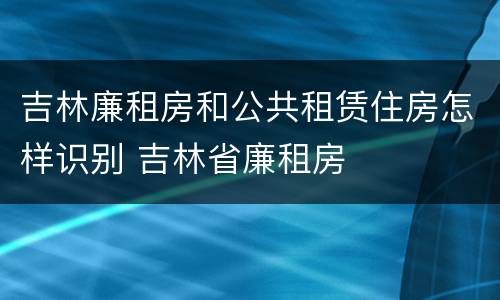 吉林廉租房和公共租赁住房怎样识别 吉林省廉租房