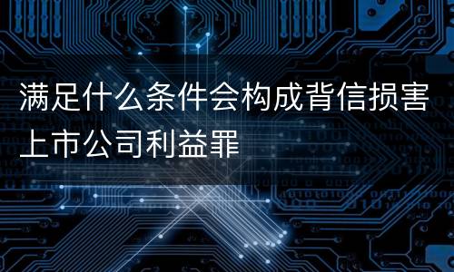 满足什么条件会构成背信损害上市公司利益罪