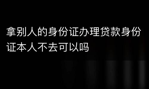 拿别人的身份证办理贷款身份证本人不去可以吗