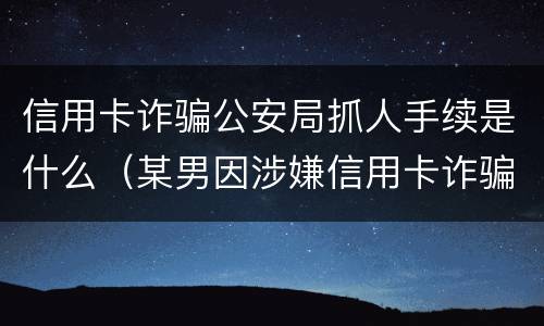 信用卡诈骗公安局抓人手续是什么（某男因涉嫌信用卡诈骗罪被公安机关立案侦查）