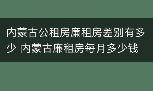 内蒙古公租房廉租房差别有多少 内蒙古廉租房每月多少钱