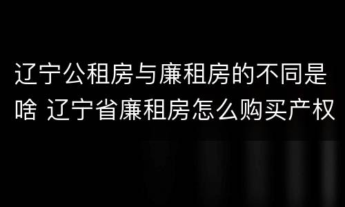辽宁公租房与廉租房的不同是啥 辽宁省廉租房怎么购买产权
