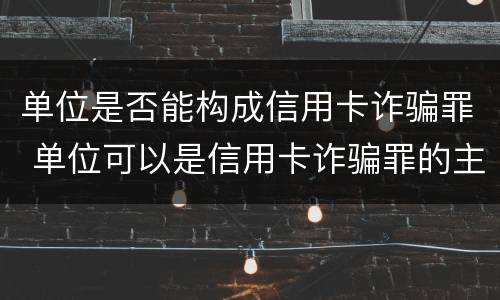 单位是否能构成信用卡诈骗罪 单位可以是信用卡诈骗罪的主体