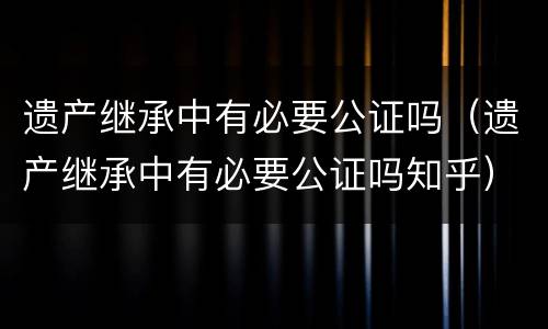 遗产继承中有必要公证吗（遗产继承中有必要公证吗知乎）