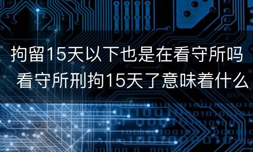 拘留15天以下也是在看守所吗 看守所刑拘15天了意味着什么