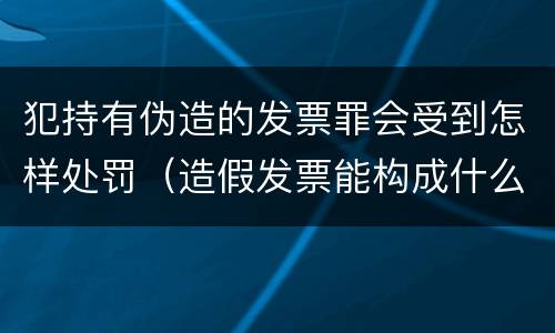 犯持有伪造的发票罪会受到怎样处罚（造假发票能构成什么罪）