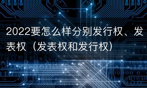 2022要怎么样分别发行权、发表权（发表权和发行权）