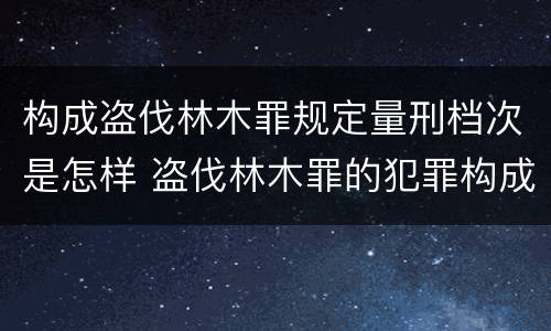 构成盗伐林木罪规定量刑档次是怎样 盗伐林木罪的犯罪构成