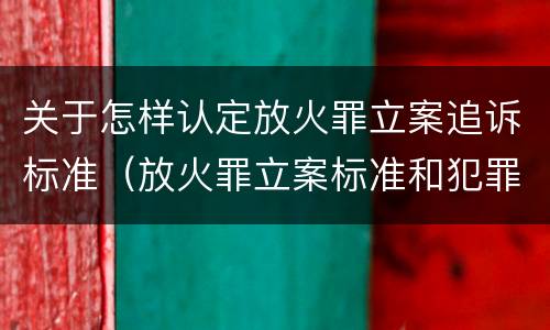 关于怎样认定放火罪立案追诉标准（放火罪立案标准和犯罪构成）