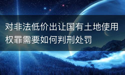 对非法低价出让国有土地使用权罪需要如何判刑处罚