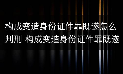 构成变造身份证件罪既遂怎么判刑 构成变造身份证件罪既遂怎么判刑的