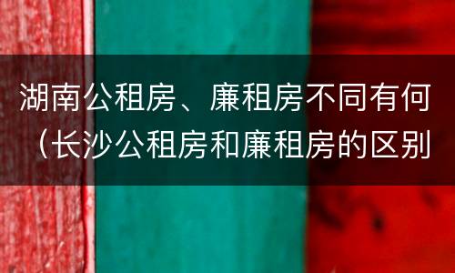湖南公租房、廉租房不同有何（长沙公租房和廉租房的区别）