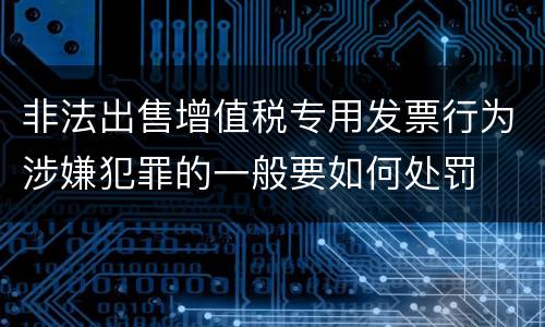 非法出售增值税专用发票行为涉嫌犯罪的一般要如何处罚