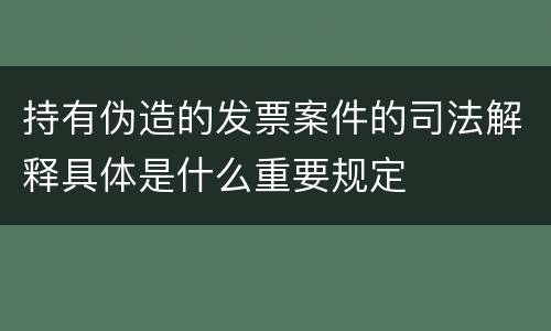 持有伪造的发票案件的司法解释具体是什么重要规定