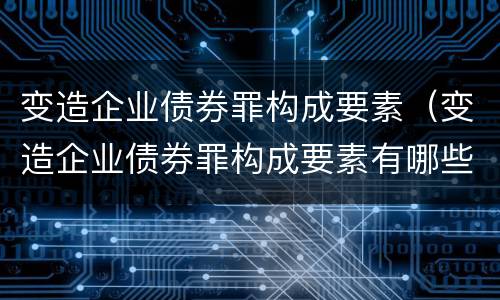 变造企业债券罪构成要素（变造企业债券罪构成要素有哪些）