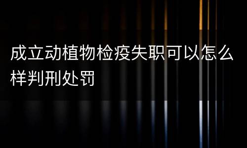 成立动植物检疫失职可以怎么样判刑处罚