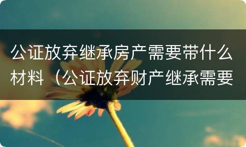 公证放弃继承房产需要带什么材料（公证放弃财产继承需要什么资料）