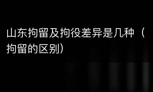 山东拘留及拘役差异是几种（拘留的区别）