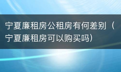 宁夏廉租房公租房有何差别（宁夏廉租房可以购买吗）