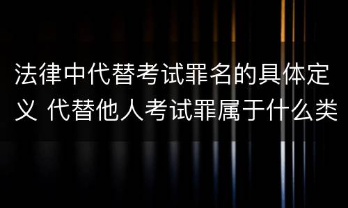 法律中代替考试罪名的具体定义 代替他人考试罪属于什么类犯罪