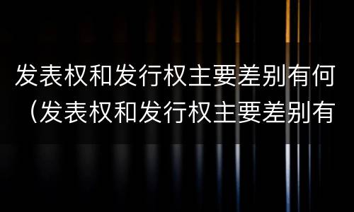 发表权和发行权主要差别有何（发表权和发行权主要差别有何不同）
