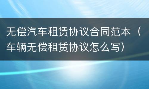 无偿汽车租赁协议合同范本（车辆无偿租赁协议怎么写）