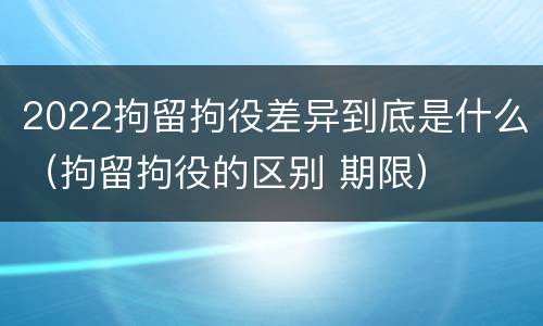 2022拘留拘役差异到底是什么（拘留拘役的区别 期限）