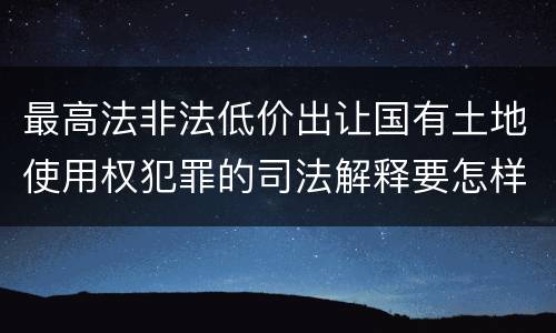 最高法非法低价出让国有土地使用权犯罪的司法解释要怎样规定