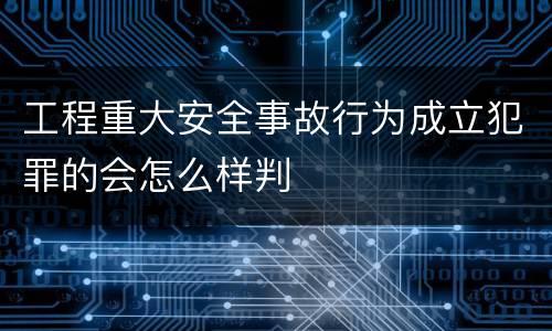 工程重大安全事故行为成立犯罪的会怎么样判