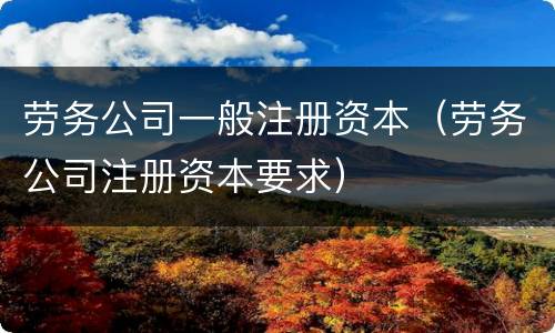 劳务公司一般注册资本（劳务公司注册资本要求）