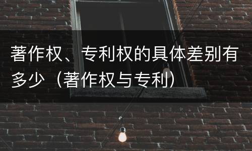 著作权、专利权的具体差别有多少（著作权与专利）