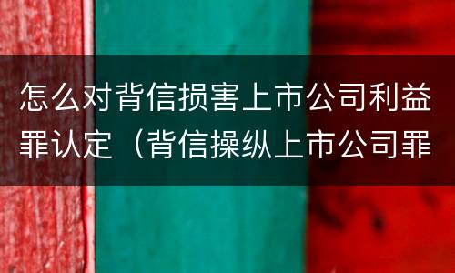 怎么对背信损害上市公司利益罪认定（背信操纵上市公司罪）