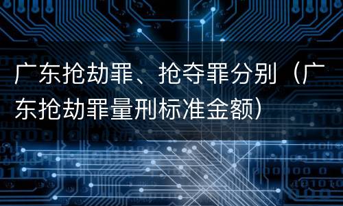 广东抢劫罪、抢夺罪分别（广东抢劫罪量刑标准金额）