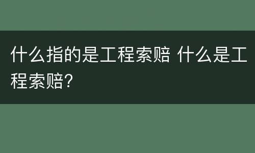 什么指的是工程索赔 什么是工程索赔?