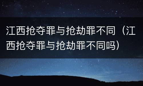 江西抢夺罪与抢劫罪不同（江西抢夺罪与抢劫罪不同吗）