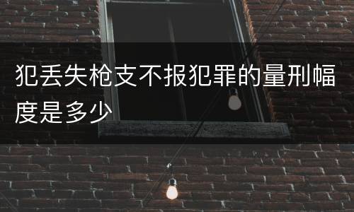 犯丢失枪支不报犯罪的量刑幅度是多少