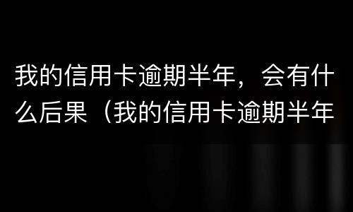 我的信用卡逾期半年，会有什么后果（我的信用卡逾期半年,会有什么后果吗）